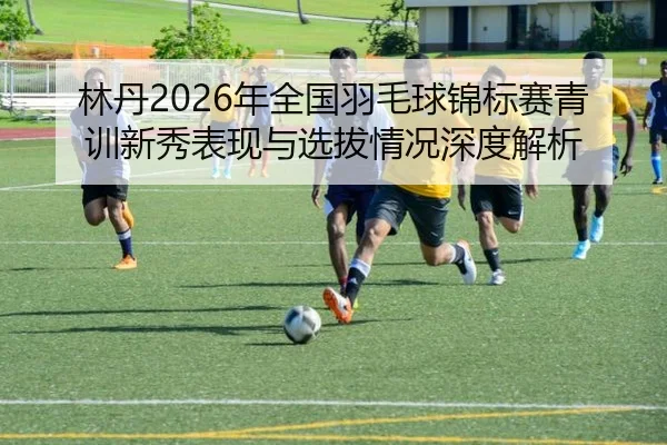 林丹2026年全国羽毛球锦标赛青训新秀表现与选拔情况深度解析