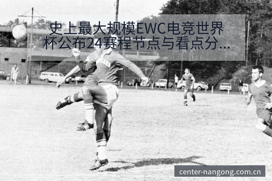 史上最大规模EWC电竞世界杯公布24赛程节点与看点分析 - 南宫体育app
